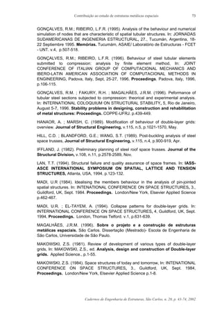 Contribuição ao estudo de estruturas metálicas espaciais
Cadernos de Engenharia de Estruturas, São Carlos, n. 20, p. 43-74, 2002
73
GONÇALVES, R.M.; RIBEIRO, L.F.R. (1995). Analysis of the behaviour and numerical
simulation of nodes that are characteristic of spatial tubular structures. In: JORNADAS
SUDAMERICANAS DE INGENIERIA ESTRUCTURAL, 27., Tucumán, Argentina, 18-
22 Septiembre 1995. Memórias. Tucumám, ASAIE/ Laboratório de Estructuras - FCET
- UNT. v.4, p.507-518.
GONÇALVES, R.M.; RIBEIRO, L.F.R. (1996). Behaviour of steel tubular elements
submitted to compression: analysis by finite element method, In: JOINT
CONFERENCE OF ITALIAN GROUP OF COMPUTACIONAL MECHANICS AND
IBERO-LATIN AMERICAN ASSOCIATION OF COMPUTACIONAL METHODS IN
ENGINEERING, Padova, Italy, Sept, 25-27, 1996, Proceedings. Padova, Italy, 1996,
p.106-115.
GONÇALVES, R.M. ; FAKURY, R.H. ; MAGALHÃES, J.R.M. (1996). Peformance of
tubular steel sections subjected to compression: theorical and experimental analysis.
In: INTERNATIONAL COLOQUIUM ON STRUCTURAL STABILITY, 5, Rio de Janeiro,
August 5-7, 1996. Stability problems in designing, construction and rehabilitation
of metal structures: Proceedings. COPPE-UFRJ. p.439-449.
HANAOR, A. ; MARSH, C. (1989). Modification of behaviour of double-layer grids:
overview. Journal of Structural Engineering, v.115, n.5, p.1021-1570, May.
HILL, C.D. ; BLANDFORD, G.E.; WANG, S.T. (1989). Post-buckling analysis of steel
space trusses, Journal of Structural Engineering, v.115, n.4, p.900-919, Apr.
IFFLAND, J. (1982). Preliminary planning of steel roof space trusses. Journal of the
Structural Division, v.108, n.11, p.2578-2589, Nov.
LAN, T.T. (1994). Structural failure and quality assurance of space frames. In: IASS-
ASCE INTERNATIONAL SYMPOSIUM ON SPATIAL, LATTICE AND TENSION
STRUCTURES, Atlanta, USA, 1994. p.123-132.
MADI, U.R (1984). Idealising the members behaviour in the analysis of pin-jointed
spatial structures. In: INTENATIONAL CONFERENCE ON SPACE STRUCTURES, 3.,
Guildford, UK, Sept. 1984. Proceedings. London/New York, Elsevier Applied Science
p.462-467.
MADI, U.R. ; EL-TAYEM, A. (1994). Collapse patterns for double-layer grids. In:
INTERNATIONAL CONFERENCE ON SPACE STRUCTURES, 4, Guildford, UK, Sept.
1994, Proceedings. London, Thomas Telford. v.1, p.631-639.
MAGALHÃES, J.R.M. (1996). Sobre o projeto e a construção de estruturas
metálicas espaciais. São Carlos. Dissertação (Mestrado)- Escola de Engenharia de
São Carlos, Universidade de São Paulo.
MAKOWSKI, Z.S. (1981). Review of development of various types of double-layer
grids, In: MAKOWSKI, Z.S., ed. Analysis, design and construction of Double-layer
grids. Applied Science., p.1-55.
MAKOWSKI, Z.S. (1984). Space structures of today and tomorrow, In: INTENATIONAL
CONFERENCE ON SPACE STRUCTURES, 3., Guildford, UK, Sept. 1984,
Proceedings. London/New York, Elsevier Applied Science p.1-8.
 