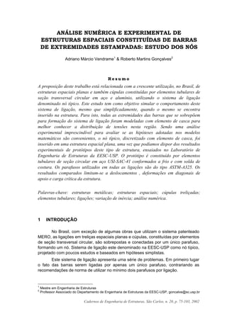 Cadernos de Engenharia de Estruturas, São Carlos, n. 20, p. 75-103, 2002
ANÁLISE NUMÉRICA E EXPERIMENTAL DE
ESTRUTURAS ESPACIAIS CONSTITUÍDAS DE BARRAS
DE EXTREMIDADES ESTAMPADAS: ESTUDO DOS NÓS
Adriano Márcio Vendrame1
& Roberto Martins Gonçalves2
R e s u m o
A proposição deste trabalho está relacionada com a crescente utilização, no Brasil, de
estruturas espaciais planas e também cúpulas constituídas por elementos tubulares de
seção transversal circular em aço e alumínio, utilizando o sistema de ligação
denominado nó típico. Este estudo tem como objetivo simular o comportamento deste
sistema de ligação, mesmo que simplificadamente, quando o mesmo se encontra
inserido na estrutura. Para isto, todas as extremidades das barras que se sobrepõem
para formação do sistema de ligação foram modeladas com elemento de casca para
melhor conhecer a distribuição de tensões nesta região. Sendo uma análise
experimental imprescindível para avaliar se as hipóteses adotadas nos modelos
matemáticos são convenientes, o nó típico, discretizado com elemento de casca, foi
inserido em uma estrutura espacial plana, uma vez que podíamos dispor dos resultados
experimentais de protótipos deste tipo de estrutura, ensaiados no Laboratório de
Engenharia de Estruturas da EESC-USP. O protótipo é constituído por elementos
tubulares de seção circular em aço USI-SAC-41 conformados a frio e com solda de
costura. Os parafusos utilizados em todas as ligações são do tipo ASTM-A325. Os
resultados comparados limitam-se a deslocamentos , deformações em diagonais de
apoio e carga crítica da estrutura.
Palavras-chave: estruturas metálicas; estruturas espaciais; cúpulas treliçadas;
elementos tubulares; ligações; variação de inércia; análise numérica.
1 INTRODUÇÃO
No Brasil, com exceção de algumas obras que utilizam o sistema patenteado
MERO, as ligações em treliças espaciais planas e cúpulas, constituídas por elementos
de seção transversal circular, são sobrepostas e conectadas por um único parafuso,
formando um nó. Sistema de ligação este denominado na EESC-USP como nó típico,
projetado com poucos estudos e baseados em hipóteses simplistas.
Este sistema de ligação apresenta uma série de problemas. Em primeiro lugar
o fato das barras serem ligadas por apenas um único parafuso, contrariando as
recomendações de norma de utilizar no mínimo dois parafusos por ligação.
1
Mestre em Engenharia de Estruturas
2
Professor Associado do Departamento de Engenharia de Estruturas da EESC-USP, goncalve@sc.usp.br
 