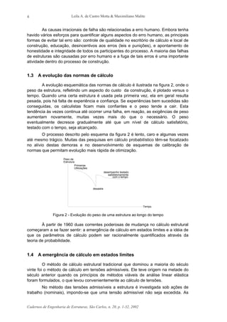 Leila A. de Castro Motta & Maximiliano Malite
Cadernos de Engenharia de Estruturas, São Carlos, n. 20, p. 1-32, 2002
4
As causas irracionais de falha são relacionadas a erro humano. Embora tenha
havido vários esforços para quantificar alguns aspectos do erro humano, as principais
formas de evitar tal erro são: controle de qualidade no escritório de cálculo e local de
construção, educação, desincentivos aos erros (leis e punições), e apontamento de
honestidade e integridade de todos os participantes do processo. A maioria das falhas
de estruturas são causadas por erro humano e a fuga de tais erros é uma importante
atividade dentro do processo de construção.
1.3 A evolução das normas de cálculo
A evolução esquemática das normas de cálculo é ilustrada na figura 2, onde o
peso da estrutura, refletindo um aspecto do custo da construção, é plotado versus o
tempo. Quando uma certa estrutura é usada pela primeira vez, ela em geral resulta
pesada, pois há falta de experiência e confiança. Se experiências bem sucedidas são
conseguidas, os calculistas ficam mais confiantes e o peso tende a cair. Esta
tendência às vezes continua até ocorrer uma falha, em reação, as exigências de peso
aumentam novamente, muitas vezes mais do que o necessário. O peso
eventualmente decresce gradualmente até que um nível de cálculo satisfatório,
testado com o tempo, seja alcançado.
O processo descrito pelo esquema da figura 2 é lento, caro e algumas vezes
até mesmo trágico. Muitas das pesquisas em cálculo probabilístico têm-se focalizado
no alívio destas demoras e no desenvolvimento de esquemas de calibração de
normas que permitam evolução mais rápida de otimização.
desempenho testado
com o tempo
Tempo
desastre
Primeiras
Utilizações
Peso da
Estrutura
satisfatoriamente
Figura 2 - Evolução do peso de uma estrutura ao longo do tempo
À partir de 1960 duas correntes poderosas de mudança no cálculo estrutural
começaram a se fazer sentir: a emergência de cálculo em estados limites e a idéia de
que os parâmetros de cálculo podem ser racionalmente quantificados através da
teoria de probabilidade.
1.4 A emergência de cálculo em estados limites
O método de cálculo estrutural tradicional que dominou a maioria do século
vinte foi o método de cálculo em tensões admissíveis. Ele teve origem na metade do
século anterior quando os princípios de métodos viáveis de análise linear elástica
foram formulados, o que levou convenientemente ao cálculo de tensões.
No método das tensões admissíveis a estrutura é investigada sob ações de
trabalho (nominais), impondo-se que uma tensão admissível não seja excedida. As
 