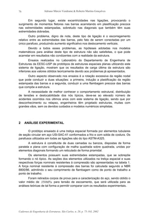 Adriano Márcio Vendrame & Roberto Martins Gonçalves
Cadernos de Engenharia de Estruturas, São Carlos, n. 20, p. 75-103, 2002
76
Em segundo lugar, existe excentricidades nas ligações, provocando o
surgimento de momentos fletores nas barras acarretando em plastificação precoce
nas extremidades estampadas, sobretudo nas diagonais que também têm suas
extremidades dobradas.
Outro problema, digno de nota, deste tipo de ligação é o escorregamento
relativo entre as extremidades das barras, pelo fato de serem conectadas por um
único parafuso, produzindo aumento significativo nos deslocamento verticais.
Devido a todos esses problemas, as hipóteses adotadas nos modelos
matemáticos para análise deste tipo de estrutura não são satisfeitas, o que pode
acarretar em resultados não condizentes com a realidade da estrutura.
Ensaios realizados no Laboratório do Departamento de Engenharia de
Estruturas da EESC-USP de protótipos de estruturas espaciais planas utilizando este
sistema de ligação, mostram que os resultados de carga última da estrutura são
inferiores aos valores obtidos teoricamente devido aos problemas já apresentados.
Outro aspecto observado nos ensaios é a rotação excessiva da região nodal
que pode conduzir a duas situações: a primeira, indução a plastificação da região
estampada das barras e a segunda, conduzir a uma flambagem precoce das barras
que compõe a estrutura.
A necessidade de melhor conhecer o comportamento estrutural, distribuição
de tensões e deslocabilidade dos nós típicos, deve-se ao elevado número de
acidentes ocorridos nos últimos anos com este sistema de ligação, sendo que por
desconhecimento ou relapso, engenheiros têm projetado estruturas, muitas com
grandes vãos, sem os devidos cuidados e modelos numéricos simplistas.
2 ANÁLISE EXPERIMENTAL
O protótipo ensaiado é uma treliça espacial formada por elementos tubulares
de seção circular em aço USI-SAC-41 conformados a frio e com solda de costura. Os
parafusos utilizados em todas as ligações são do tipo ASTM-A325.
A estrutura é constituída de duas camadas ou banzos, dispostas de forma
paralela e plana com configuração de malha quadrada sobre quadrada, unidas por
elementos diagonais formando um reticulado de forma piramidal.
Os elementos possuem suas extremidades estampadas, que se sobrepõe
formando o nó típico. As seções dos elementos utilizados na treliça espacial e suas
respectivas forças nominais resistentes à compressão são apresentadas na tabela 1.
A força nominal resistente à compressão das barras foi calculada segundo a NBR
8800/86, admitindo o seu comprimento de flambagem como de ponto de trabalho a
ponto de trabalho.
Foram retirados corpos de prova para a caracterização do aço, sendo obtido o
valor médio de MPa350 para tensão de escoamento, que será utilizada para as
análises teóricas de tal forma a permitir comparar com os resultados experimentais.
 