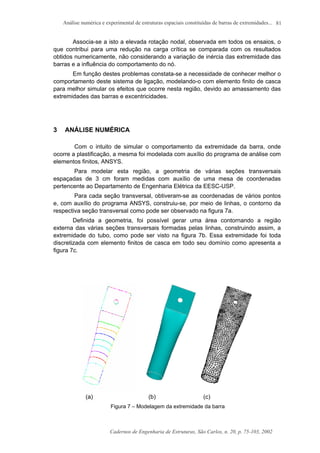 Análise numérica e experimental de estruturas espaciais constituídas de barras de extremidades...
Cadernos de Engenharia de Estruturas, São Carlos, n. 20, p. 75-103, 2002
81
Associa-se a isto a elevada rotação nodal, observada em todos os ensaios, o
que contribui para uma redução na carga crítica se comparada com os resultados
obtidos numericamente, não considerando a variação de inércia das extremidade das
barras e a influência do comportamento do nó.
Em função destes problemas constata-se a necessidade de conhecer melhor o
comportamento deste sistema de ligação, modelando-o com elemento finito de casca
para melhor simular os efeitos que ocorre nesta região, devido ao amassamento das
extremidades das barras e excentricidades.
3 ANÁLISE NUMÉRICA
Com o intuito de simular o comportamento da extremidade da barra, onde
ocorre a plastificação, a mesma foi modelada com auxílio do programa de análise com
elementos finitos, ANSYS.
Para modelar esta região, a geometria de várias seções transversais
espaçadas de 3 cm foram medidas com auxílio de uma mesa de coordenadas
pertencente ao Departamento de Engenharia Elétrica da EESC-USP.
Para cada seção transversal, obtiveram-se as coordenadas de vários pontos
e, com auxílio do programa ANSYS, construiu-se, por meio de linhas, o contorno da
respectiva seção transversal como pode ser observado na figura 7a.
Definida a geometria, foi possível gerar uma área contornando a região
externa das várias seções transversais formadas pelas linhas, construindo assim, a
extremidade do tubo, como pode ser visto na figura 7b. Essa extremidade foi toda
discretizada com elemento finitos de casca em todo seu domínio como apresenta a
figura 7c.
(a) (b) (c)
Figura 7 – Modelagem da extremidade da barra
 
