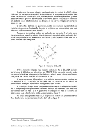 Adriano Márcio Vendrame & Roberto Martins Gonçalves
Cadernos de Engenharia de Estruturas, São Carlos, n. 20, p. 75-103, 2002
82
O elemento de casca utilizado na discretização do modelo é o SHELL43 da
biblioteca de elementos do ANSYS. Este elemento é adequado para análise não-
linear de estruturas planas ou curvas, com espessura moderada permitindo grandes
descolamentos e grandes deformações. O elemento possui seis graus de liberdade
em cada nó sendo três translações nas direções x, y e z e três rotações em torno dos
eixos x, y e z.
O elemento é definido por quatro nós, quatro espessuras e a propriedade do
material. A geometria, localização dos nós e o sistema de coordenadas para este
elemento estão apresentados na figura 8.
Pressão e temperatura podem ser aplicadas ao elemento. A primeira como
carregamento de superfície sobre a face do elemento como indicado nos círculos de 1
a 6 e a segunda fornecida ao elemento nos cantos indicados pelos números de 1 a 8,
como pode ser visto na figura 8.
Figura 83
- Elemento SHELL 43
Outro elemento utilizado nos modelos estudados foi o BEAM24 também
pertencente à biblioteca de elementos do ANSYS. Este elemento permite seção
transversal arbitrária e seis graus de liberdade em cada nó sendo três translações nas
direções x, y e z e três rotações sobre os eixos x, y e z.
A seção transversal é formada por uma série de segmentos retos no plano y-z
do elemento e a localização do nó pode ser no centroide ou no centro de
cisalhamento da seção, dependendo da opção feita pelo usuário.
A orientação da viga sobre o eixo longitudinal é especificada por um terceiro
nó K, sempre requerido para definir o sistema de eixos do elemento, que não deve
ser colinear com os nós I e J. A geometria, localização dos nós e o sistema de
coordenada para este elemento estão apresentados na figura 9.
As forças são aplicadas nos nós, e as pressões podem ser aplicadas sobre a
face do elemento como mostra os círculos de 1 a 5 na figura 9.
3
Ansys Elements Reference - Release 5.4 (1997)
 
