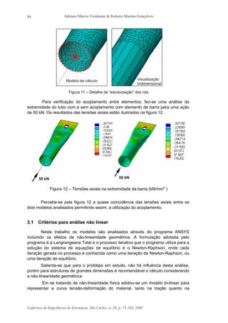 Adriano Márcio Vendrame & Roberto Martins Gonçalves
Cadernos de Engenharia de Estruturas, São Carlos, n. 20, p. 75-103, 2002
84
Figura 11 – Detalhe da “escravização” dos nós
Para verificação do acoplamento entre elementos, fez-se uma análise da
extremidade do tubo com e sem acoplamento com elemento de barra para uma ação
de 50 kN. Os resultados das tensões axiais estão ilustrados na figura 12.
Figura 12 – Tensões axiais na extremidade da barra (kN/mm2
)
Percebe-se pela figura 12 a quase coincidência das tensões axiais entre os
dois modelos analisados permitindo assim, a utilização do acoplamento.
3.1 Critérios para análise não linear
Neste trabalho os modelos são analisados através do programa ANSYS
incluindo os efeitos de não-linearidade geométrica. A formulação adotada pelo
programa é a Langrangeana Total e o processo iterativo que o programa utiliza para a
solução do sistema de equações de equilíbrio é o Newton-Raphson, onde cada
iteração gerada no processo é conhecida como uma iteração de Newton-Raphson, ou
uma iteração de equilíbrio.
Salienta-se que para o protótipo em estudo, não há influência desta análise,
porém para estruturas de grandes dimensões é recomendável o cálculo considerando
a não-linearidade geométrica.
Em se tratando de não-linearidade física adotou-se um modelo bi-linear para
representar a curva tensão-deformação do material, tanto na tração quanto na
 