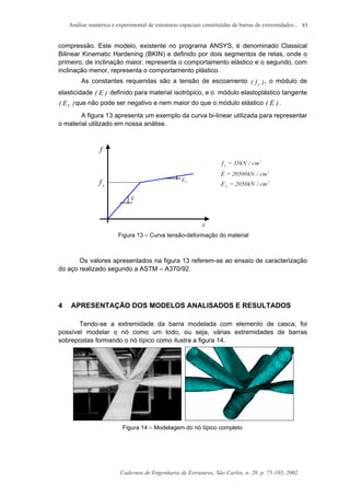 Análise numérica e experimental de estruturas espaciais constituídas de barras de extremidades...
Cadernos de Engenharia de Estruturas, São Carlos, n. 20, p. 75-103, 2002
85
compressão. Este modelo, existente no programa ANSYS, é denominado Classical
Bilinear Kinematic Hardening (BKIN) e definido por dois segmentos de retas, onde o
primeiro, de inclinação maior, representa o comportamento elástico e o segundo, com
inclinação menor, representa o comportamento plástico.
As constantes requeridas são a tensão de escoamento )f( y
, o módulo de
elasticidade )E( definido para material isotrópico, e o módulo elastoplástico tangente
)E( T
que não pode ser negativo e nem maior do que o módulo elástico )E( .
A figura 13 apresenta um exemplo da curva bi-linear utilizada para representar
o material utilizado em nossa análise.
Figura 13 – Curva tensão-deformação do material
Os valores apresentados na figura 13 referem-se ao ensaio de caracterização
do aço realizado segundo a ASTM – A370/92.
4 APRESENTAÇÃO DOS MODELOS ANALISADOS E RESULTADOS
Tendo-se a extremidade da barra modelada com elemento de casca, foi
possível modelar o nó como um todo, ou seja, várias extremidades de barras
sobrepostas formando o nó típico como ilustra a figura 14.
Figura 14 – Modelagem do nó típico completo
 
