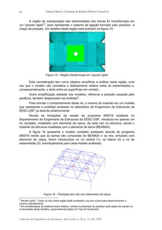 Adriano Márcio Vendrame & Roberto Martins Gonçalves
Cadernos de Engenharia de Estruturas, São Carlos, n. 20, p. 75-103, 2002
86
A região de sobreposição das extremidades das barras foi transformada em
um “pacote rígido”5
, para representar o sistema de ligação formado pelo parafuso e
chapa de pressão. Um detalhe desta região esta ilustrado na figura 15.
Figura 15 – Região transformada em “pacote rígido”
Esta consideração tem como objetivo simplificar a análise nesta região, uma
vez que o modelo não considera o deslizamento relativo entre as extremidades e,
consequentemente, o atrito entre as superfícies em contato.
Outra simplificação adotada nos modelos, refere-se a pressão causada pelo
parafuso, também desprezada nas análises6
.
Para simular o comportamento deste nó, o mesmo foi inserido em um modelo
que representa o protótipo ensaiado no laboratório de Engenharia de Estruturas da
EESC-USP, já descrito anteriormente.
Devido as limitações da versão do programa ANSYS existente no
Departamento de Engenharia de Estruturas da EESC-USP, introduziu-se apenas um
nó completo, modelado com elemento de casca, de cada vez na estrutura, sendo o
restante da estrutura modelada com o elemento de barra (BEAM24).
A figura 16 apresenta o modelo completo analisado através do programa
ANSYS sendo que as barras são compostas do BEAM24 e os nós, simulado com
elemento de casca, foram introduzidos no nó central (1), nó lateral (2) e nó de
extremidade (3), individualmente para cada modelo analisado.
Figura 16 – Posições dos nós com elementos de casca
5
Pacote rígido : Todos os nós nesta região estão acoplados uns aos outros para desenvolverem o
mesmo descolamento.
6
As considerações de deslizamentos relativo, contato e protensão do parafuso será objeto de estudo na
continuidade deste trabalho, possivelmente objeto de Tese de Doutorado.
 