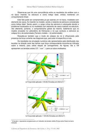 Adriano Márcio Vendrame & Roberto Martins Gonçalves
Cadernos de Engenharia de Estruturas, São Carlos, n. 20, p. 75-103, 2002
88
Observa-se que há uma concordância entre os resultados da análise com o
nó típico inserido na estrutura e como treliça ideal, ambos mantendo um
comportamento linear.
Este fato pode ser compreendido já que apenas um nó típico, modelado com
elemento de casca, foi inserido no modelo, sendo o restante da estrutura considerada
como treliça ideal. Sendo assim, a carga crítica da estrutura é alcançada devido a
problemas localizados no nó modelado com elemento de casca inserido na estrutura,
não alterando, portanto, o comportamento global da mesma. Salienta-se que no
modelo ensaiado no Laboratório de Estruturas o nó que conduziu a estrutura ao
colapso foi o de extremidade (Terceiro modelo – nó extremidade).
Ressalta-se também que o modo de colapso do nó é influenciado pela
presença da força cortante nas diagonais que, para este nó específico é nula.
Os resultados da simulação numérica são apresentados pela distribuição das
tensões na direção axial das barras cuja força correspondente encontra-se indicada
sobre a mesma, para várias etapas de carregamento. As figuras 19a a 19f
apresentam as tensões axiais )mm/kN( 2
para os tubos analisados.
a) Força total aplicada = 40 kN (Tensões em kN/mm2
) 7
b) Força total aplicada = 120 kN (Tensões em kN/mm2
)
7
A tensão σ representa simplesmente um indicativo da tensão média (Força sobre Área) na barra
indicada.
7.7 kN
7.7 kN
23.3 kN
23.3 kN
21
01660
465
77
mm/kN.
.
A
F
g
−=
−
==σ
2
05010
465
323
mm/kN.
.
A
F
g
−=
−
==σ
 
