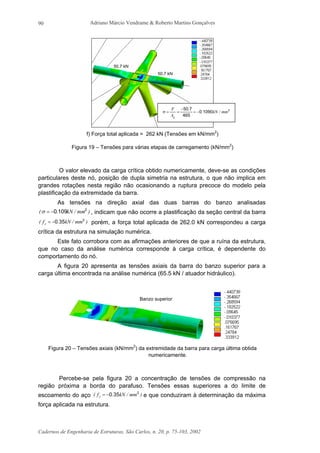 Adriano Márcio Vendrame & Roberto Martins Gonçalves
Cadernos de Engenharia de Estruturas, São Carlos, n. 20, p. 75-103, 2002
90
f) Força total aplicada = 262 kN (Tensões em kN/mm2
)
Figura 19 – Tensões para várias etapas de carregamento (kN/mm2
)
O valor elevado da carga crítica obtido numericamente, deve-se as condições
particulares deste nó, posição de dupla simetria na estrutura, o que não implica em
grandes rotações nesta região não ocasionando a ruptura precoce do modelo pela
plastificação da extremidade da barra.
As tensões na direção axial das duas barras do banzo analisadas
)mm/kN.( 2
1090−=σ , indicam que não ocorre a plastificação da seção central da barra
)mm/kN.f( y
2
350−= porém, a força total aplicada de 262.0 kN correspondeu a carga
crítica da estrutura na simulação numérica.
Este fato corrobora com as afirmações anteriores de que a ruína da estrutura,
que no caso da análise numérica corresponde à carga crítica, é dependente do
comportamento do nó.
A figura 20 apresenta as tensões axiais da barra do banzo superior para a
carga última encontrada na análise numérica (65.5 kN / atuador hidráulico).
Figura 20 – Tensões axiais (kN/mm2
) da extremidade da barra para carga última obtida
numericamente.
Percebe-se pela figura 20 a concentração de tensões de compressão na
região próxima a borda do parafuso. Tensões essas superiores a do limite de
escoamento do aço )mm/kN.f( y
2
350−= e que conduziram à determinação da máxima
força aplicada na estrutura.
50.7 kN
50.7 kN
2
10900
465
750
mm/kN.
.
A
F
g
−=
−
==σ
Banzo superior
 