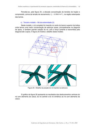Análise numérica e experimental de estruturas espaciais constituídas de barras de extremidades...
Cadernos de Engenharia de Estruturas, São Carlos, n. 20, p. 75-103, 2002
95
Percebe-se, pela figura 24, a elevada concentração de tensões de tração e
compressão, acima da tensão de escoamento )mm/kN35.0f( 2
y ±= , na região estampada
das barras.
c) Terceiro modelo – Nó de extremidade (3)
Neste modelo, o nó completo foi inserido no canto do banzo superior da treliça
onde temos uma maior concentração de esforços axiais, principalmente na diagonal
de apoio, e também grande rotação do nó, pois a força cortante é transmitida pela
diagonal até o apoio. A figura 25 mostra o detalhe deste modelo.
Figura 25 - Detalhe da posição do nó inserido na estrutura
O gráfico da figura 26 apresenta os resultados dos deslocamentos verticais do
nó com elemento de casca, do nó central e do nó simétrico ao nó com elemento de
casca.
 