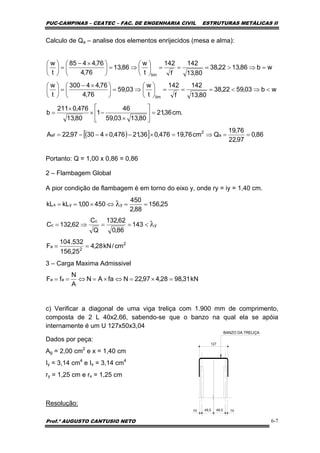 PUC-CAMPINAS – CEATEC – FAC. DE ENGENHARIA CIVIL ESTRUTURAS METÁLICAS II
Prof.º AUGUSTO CANTUSIO NETO 6-7
kN31,9828,497,22NfaAN
A
N
fF aa =×=⇔×=⇔==
2
2
a
y
c
c
yyx
cm/kN28,4
25,156
532.104
F
143
86,0
62,132
Q
C
62,132C
25,156
88,2
450
45000,1kLkL
==
<==⇒=
==⇔×==
λ
λ
( )[ ] 86,0
97,22
76,19
Qcm76,19476,036,21476,043097,22A
.cm36,21
80,1303,59
46
1
80,13
476,0211
b
wb03,5922,38
80,13
142
f
142
t
w
03,59
76,4
76,44300
t
w
wb86,1322,38
80,13
142
f
142
t
w
86,13
76,4
76,4485
t
w
a
2
ef
lim
lim
==⇒=×−×−−=
=⎥
⎦
⎤
⎢
⎣
⎡
×
−×
×
=
<⇒<===⎟
⎠
⎞
⎜
⎝
⎛
⇒=⎟
⎠
⎞
⎜
⎝
⎛ ×−
=⎟
⎠
⎞
⎜
⎝
⎛
=⇒>===⎟
⎠
⎞
⎜
⎝
⎛
⇒=⎟
⎠
⎞
⎜
⎝
⎛ ×−
=⎟
⎠
⎞
⎜
⎝
⎛
Calculo de Qa – analise dos elementos enrijecidos (mesa e alma):
Portanto: Q = 1,00 x 0,86 = 0,86
2 – Flambagem Global
A pior condição de flambagem é em torno do eixo y, onde ry = iy = 1,40 cm.
3 – Carga Maxima Admissivel
c) Verificar a diagonal de uma viga treliça com 1.900 mm de comprimento,
composta de 2 L 40x2,66, sabendo-se que o banzo na qual ela se apóia
internamente é um U 127x50x3,04
Dados por peça:
Ag = 2,00 cm2
e x = 1,40 cm
Iy = 3,14 cm4
e Ix = 3,14 cm4
ry = 1,25 cm e rx = 1,25 cm
Resolução:
 
