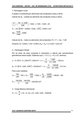 PUC-CAMPINAS – CEATEC – FAC. DE ENGENHARIA CIVIL ESTRUTURAS METÁLICAS II
Prof.º AUGUSTO CANTUSIO NETO 6-8
[ ]
945,0
80,13
04,13
Qs
cm/k04,132304,130032,0767,023F
2504,1305,1104,13
66,2
66,2240
t
w
2
c
==
=××−×=
<<⇒=⎟
⎠
⎞
⎜
⎝
⎛ ×−
=⎟
⎠
⎞
⎜
⎝
⎛
( )
( ) .cm11,5
00,22
29,104
A
I
rcm29,10495,400,214,32Iy
.cm25,1
00,22
28,6
A
I
rcm28,6000,2214,32I
y
y
42
x
x
42
xx
=
×
==⇒=×+×=
=
×
==⇒=×+×=
15240,136
945,0
60,132
Q
C
6,132
23
636
C152
25,1
190 c
cx <==⇔==⇔==λ
2
22
a cm/kN52,4
152
532.104532.104
F ==
λ
=
kN08,1852,400,4NfaAN
A
N
fF aa =×=⇔×=⇔==
1- Flambagem Local
A seção é constituída por elementos não enrijecidos (mesa e alma)
Calculo de Qs – analise do elemento não enrijecido (mesa e alma):
Calculo de Qa – todos os elementos não enrijecidos: Fc = F ↔ Qa = 1,00
Portanto: Q = 0,945 x 1,00 = 0,945 e Aef = Ag = 2 x 2,00 = 4,00 cm2
2 – Flambagem Global
Por se tratar de peça composta é necessário o cálculo das caracteristicas
geométricas dessa seção. Sabendo que In = 2 x ( Ino + Ao x d2
), teremos:
Para a pior hipótese:
3 – Carga Maxima Admissivel
 