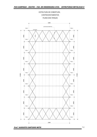 PUC-CAMPINAS – CEATEC – FAC. DE ENGENHARIA CIVIL ESTRUTURAS METÁLICAS II
Prof.º AUGUSTO CANTUSIO NETO 7-2
51200
2280
2280
51200
CONTRAVENTAMENTOS
P.M.1 P.M.1
P.M.1 P.M.1
P.M.1 P.M.1
P.M.1 P.M.1
P.M.1 P.M.1
P.M.1 P.M.1
P.M.1 P.M.1
P.M.1 P.M.1
P.M.1 P.M.1
6400
6400
6400
6400
6400
6400
6400
6400
6400
6400
6400
6400
6400
6400
6400
6400
TERÇA
ESTRUTURA DE COBERTURA
TESOURAS
PLANO DAS TERÇAS
CONTRAVENTAMENTOS
 