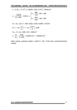 PUC-CAMPINAS – CEATEC – FAC. DE ENGENHARIA CIVIL ESTRUTURAS METÁLICAS II
Prof.º AUGUSTO CANTUSIO NETO 7-8
( ) ( )
⎪
⎪
⎩
⎪
⎪
⎨
⎧
<==
<==
→=
×
=
=×+×=×+×=
λ
λ
300194
54,2
493
300297
32,3
986
cm32,3
65,42
46,102
r
cm46,10214,265,492,292dAI2I
x
y
y
422
yoy
( )[ ]
22
ne
t
t
2
gtne
g
t
2
fgn
cm/kN80,13cm/kN50,4
83,22
52,25
A
N
f
cm83,216,468,0ACA
68,0
8
14,2
2,11
L
x
2,11C
cm16,4304,035,025,165,4tAA
<=
×
==
=×=×=
=⎟
⎠
⎞
⎜
⎝
⎛
×−=⎟
⎠
⎞
⎜
⎝
⎛
×−=
=×+−=×∑−= φ
Assim sendo, podemos adotar o perfil 2 L 80 x 3,04 como contraventamento
vertical.
 