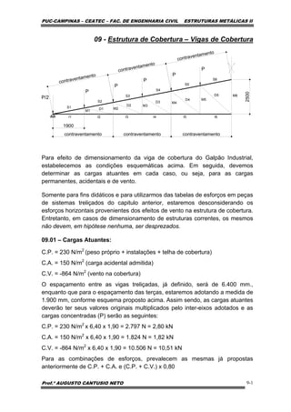 PUC-CAMPINAS – CEATEC – FAC. DE ENGENHARIA CIVIL ESTRUTURAS METÁLICAS II
Prof.º AUGUSTO CANTUSIO NETO 9-1
09 - Estrutura de Cobertura – Vigas de Cobertura
P
P
P
P
P
P/2
I1 I2 I3 I4 I5 I6
M5
M4
M3
M2
M1
M6
S1
S2
S3
S4
S5
S6
D1
D2
D3
D4
D5
2500
1900
contraventamento
contraventamento
contraventamento
contraventamento contraventamento contraventamento
Para efeito de dimensionamento da viga de cobertura do Galpão Industrial,
estabelecemos as condições esquemáticas acima. Em seguida, devemos
determinar as cargas atuantes em cada caso, ou seja, para as cargas
permanentes, acidentais e de vento.
Somente para fins didáticos e para utilizarmos das tabelas de esforços em peças
de sistemas treliçados do capitulo anterior, estaremos desconsiderando os
esforços horizontais provenientes dos efeitos de vento na estrutura de cobertura.
Entretanto, em casos de dimensionamento de estruturas correntes, os mesmos
não devem, em hipótese nenhuma, ser desprezados.
09.01 – Cargas Atuantes:
C.P. = 230 N/m2
(peso próprio + instalações + telha de cobertura)
C.A. = 150 N/m2
(carga acidental admitida)
C.V. = -864 N/m2
(vento na cobertura)
O espaçamento entre as vigas treliçadas, já definido, será de 6.400 mm.,
enquanto que para o espaçamento das terças, estaremos adotando a medida de
1.900 mm, conforme esquema proposto acima. Assim sendo, as cargas atuantes
deverão ter seus valores originais multiplicados pelo inter-eixos adotados e as
cargas concentradas (P) serão as seguintes:
C.P. = 230 N/m2
x 6,40 x 1,90 = 2.797 N = 2,80 kN
C.A. = 150 N/m2
x 6,40 x 1,90 = 1.824 N = 1,82 kN
C.V. = -864 N/m2
x 6,40 x 1,90 = 10.506 N = 10,51 kN
Para as combinações de esforços, prevalecem as mesmas já propostas
anteriormente de C.P. + C.A. e (C.P. + C.V.) x 0,80
 