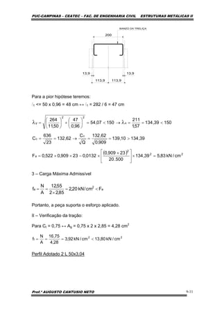 PUC-CAMPINAS – CEATEC – FAC. DE ENGENHARIA CIVIL ESTRUTURAS METÁLICAS II
Prof.º AUGUSTO CANTUSIO NETO 9-11
22
t cm/kN80,13cm/kN92,3
28,4
75,16
A
N
f <===
( ) 22
2
a
c
c
x
22
y
cm/kN83,539,134
500.20
23909,0
0132,023909,0522,0F
39,13410,139
909,0
62,132
Q
C
62,132
23
636
C
15039,134
57,1
211
15007,54
96,0
47
50,11
264
=×
⎥
⎥
⎦
⎤
⎢
⎢
⎣
⎡ ×
×−××=
>==→==
<==→<=⎟
⎠
⎞
⎜
⎝
⎛
+⎟
⎠
⎞
⎜
⎝
⎛
= λλ
a
2
a Fcm/kN20,2
85,22
55,12
A
N
f <=
×
==
Para a pior hipótese teremos:
l1 <= 50 x 0,96 = 48 cm ↔ l1 = 282 / 6 = 47 cm
3 – Carga Máxima Admissível
Portanto, a peça suporta o esforço aplicado.
II – Verificação da tração:
Para Ct = 0,75 ↔ Ag = 0,75 x 2 x 2,85 = 4,28 cm2
Perfil Adotado 2 L 50x3,04
 
