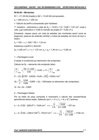 PUC-CAMPINAS – CEATEC – FAC. DE ENGENHARIA CIVIL ESTRUTURAS METÁLICAS II
Prof.º AUGUSTO CANTUSIO NETO 9-12
[ ]
909,0QQQ
)senrijecidonãoelementosostodos(00,1Q909,0
80,13
54,12
F
F
Q
cm/k54,122345,140032,0767,023F
25
t
w
1145,14
42,3
04,3250
t
w
as
a
c
s
2
c
abaaba
=×=
=→===
=××−×=
<⎟
⎠
⎞
⎜
⎝
⎛
<→=⎟
⎠
⎞
⎜
⎝
⎛ ×
=⎟
⎠
⎞
⎜
⎝
⎛ -
.cm57,1
85,22
04,14
A
I
rcm04,14)085,202,7(2I
x
x
42
xx =
×
==→=+×=
( ) .cm50,11
85,22
51,753
A
I
rcm51,75339,11x85,202,72I
y
y
42
y =
×
==→=+×=
09.04.04 – Montantes
N1 = +11,55 kN (tração) e N2 = -15,40 kN (compressão)
Lx = 200 cm e Ly = 250 cm.
I - Cálculo do perfil à compressão (pior hipótese)
1a
. tentativa – estimamos o valor de Ag = -15,40 x 1,5 / 13,80 = 1,67 cm2
, onde o
valor 1,5 é estimativo e 13,80 é a tensão de projeto (F = 0,60 x Fy)
Entretanto, nesses casos, em vista da esbeltez dos montantes assim como as
diagonais, pode-se de antemão verificar o índice de esbeltez em torno do eixo x.
Assim:
λx < 150 ↔ rx > 200 / 150 = 1,33 cm.
Adotamos o perfil 2 L 50x3,04
Ag = 2,85 cm2
; rx = ry = 1,57 cm; xg = yg = 1,39 cm; rmin = 0,96 cm
1 – Flambagem Local
A seção é constituída por elementos não enrijecidos
Cálculo de Qs – elemento não enrijecido (aba):
2 – Flambagem Global
Por se tratar de peça composta é necessário o cálculo das características
geométricas dessa seção. Sabendo que In = 2 x ( Ino + Ao x d2
), teremos:
 