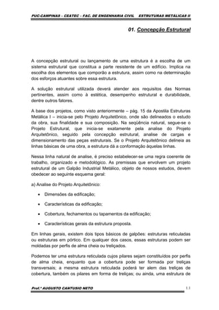 PUC-CAMPINAS – CEATEC – FAC. DE ENGENHARIA CIVIL ESTRUTURAS METÁLICAS II
Prof.º AUGUSTO CANTUSIO NETO 1.1
01. Concepção Estrutural
A concepção estrutural ou lançamento de uma estrutura é a escolha de um
sistema estrutural que constitua a parte resistente de um edifício. Implica na
escolha dos elementos que comporão a estrutura, assim como na determinação
dos esforços atuantes sobre essa estrutura.
A solução estrutural utilizada deverá atender aos requisitos das Normas
pertinentes, assim como à estética, desempenho estrutural e durabilidade,
dentre outros fatores.
A base dos projetos, como visto anteriormente – pág. 15 da Apostila Estruturas
Metálica I – inicia-se pelo Projeto Arquitetônico, onde são delineados o estudo
da obra, sua finalidade e sua composição. Na seqüência natural, segue-se o
Projeto Estrutural, que inicia-se exatamente pela analise do Projeto
Arquitetônico, seguido pela concepção estrutural, analise de cargas e
dimensionamento das peças estruturais. Se o Projeto Arquitetônico delineia as
linhas básicas de uma obra, a estrutura dá a conformação àquelas linhas.
Nessa linha natural de analise, é preciso estabelecer-se uma regra coerente de
trabalho, organizado e metodológico. As premissas que envolvem um projeto
estrutural de um Galpão Industrial Metálico, objeto de nossos estudos, devem
obedecer ao seguinte esquema geral:
a) Analise do Projeto Arquitetônico:
• Dimensões da edificação;
• Características da edificação;
• Cobertura, fechamentos ou tapamentos da edificação;
• Características gerais da estrutura proposta.
Em linhas gerais, existem dois tipos básicos de galpões: estruturas reticuladas
ou estruturas em pórtico. Em qualquer dos casos, essas estruturas podem ser
moldadas por perfis de alma cheia ou treliçados.
Podemos ter uma estrutura reticulada cujos pilares sejam constituídos por perfis
de alma cheia, enquanto que a cobertura pode ser formada por treliças
transversais; a mesma estrutura reticulada poderá ter alem das treliças de
cobertura, também os pilares em forma de treliças; ou ainda, uma estrutura de
 