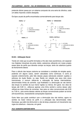 PUC-CAMPINAS – CEATEC – FAC. DE ENGENHARIA CIVIL ESTRUTURAS METÁLICAS II
Prof.º AUGUSTO CANTUSIO NETO 3-2
pretende dobrar passa por um sistema composto de uma serie de cilindros, cada
um deles impondo a dobra desejada.
Os tipos usuais de perfis encontrados comercialmente para terças são:h
t
h
b
a
t h
b
a
t
PERFIL ' U ' PERFIL ' U ' ENRIJECIDO
b : LARGURA DA MESA
t : ESPESSURA
h : ALTURA
h : ALTURA
a : ABA
b : LARGURA DA MESA
t : ESPESSURA
PERFIL ' Z ' PERFIL CARTOLA
t : ESPESSURA
b : LARGURA DA MESA
a : ABA
h : ALTURAh : ALTURA
a : ABA
b : LARGURA DA MESA
t : ESPESSURA
h
b
a
t
b
03.02 – Utilização Geral:
Tendo em vista que os perfis formados a frio são mais econômicos, em especial
nos Galpões Industriais de porte médio, estaremos utilizando em nosso projeto
esses tipos de perfis que deverão compor as terças, tanto de cobertura quanto
de fechamento lateral.
Para o cálculo das terças costuma se considerar a condição de simples apoio,
podendo em alguns casos, serem calculadas como continuas. E como já
exposto anteriormente, pelo fato dessas peças estruturais estarem sujeitas a
esforços de dupla flexão, ou seja, flexão em relação aos seus dois eixos
transversais, é comum utilizar-se a colocação de barras intermediárias,
denominadas linhas de corrente, cuja finalidade é a diminuição do vão teórico
das terças no sentido da sua menor rigidez ou inércia. Em geral, nos vãos de
terças até 5,00 m., utiliza-se apenas uma linha central e acima desse valor
utilizam-se duas linhas de correntes. Isso para os vãos convencionais até 6,00
ou 7,00 m., pois acima desses valores as terças convencionais podem se tornar
anti-econômicas, necessitando composições especiais.
Outro fator que pode contribuir com a diminuição dos vão teórico, agora no
sentido da maior inércia do perfil, é a utilização das denominadas mãos
francesas, que além de diminuírem o vão da terça, propiciam um travamento nas
vigas de cobertura – tesouras, em geral.
 