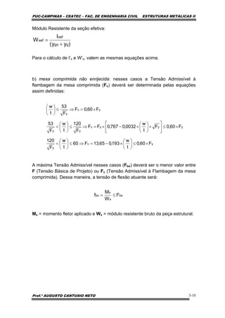 PUC-CAMPINAS – CEATEC – FAC. DE ENGENHARIA CIVIL ESTRUTURAS METÁLICAS II
Prof.º AUGUSTO CANTUSIO NETO 3-10
yc
y
yyyc
yy
yc
y
F60,0
t
w
193,065,13F60
t
w
F
120
F60,0F
t
w
0032,0767,0FF
F
120
t
w
F
53
F60,0F
F
53
t
w
×≤⎟
⎠
⎞
⎜
⎝
⎛
×−=⇒≤⎟
⎠
⎞
⎜
⎝
⎛
<
×≤⎥
⎦
⎤
⎢
⎣
⎡
×⎟
⎠
⎞
⎜
⎝
⎛
×−×=⇒≤⎟
⎠
⎞
⎜
⎝
⎛
<
×=⇒≤⎟
⎠
⎞
⎜
⎝
⎛
Módulo Resistente da seção efetiva:
Para o cálculo de I’x e W’x, valem as mesmas equações acima.
b) mesa comprimida não enrijecida: nesses casos a Tensão Admissível à
flambagem da mesa comprimida (Fc) deverá ser determinada pelas equações
assim definidas:
A máxima Tensão Admissível nesses casos (Fbx) deverá ser o menor valor entre
F (Tensão Básica de Projeto) ou Fc (Tensão Admissível à Flambagem da mesa
comprimida). Dessa maneira, a tensão de flexão atuante será:
Mx = momento fletor aplicado e Wx = módulo resistente bruto da peça estrutural.
)yy(
I
W
ggo
xef
xef
+
=
bx
x
x
bx F
W
M
f ≤=
 