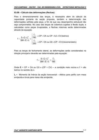 PUC-CAMPINAS – CEATEC – FAC. DE ENGENHARIA CIVIL ESTRUTURAS METÁLICAS II
Prof.º AUGUSTO CANTUSIO NETO 3-15
03.08 – Cálculo das deformações (flechas):
Para o dimensionamento das terças, é necessário alem do cálculo da
capacidade portante da seção proposta, também a determinação das
deformações sofridas pela peça, a fim de que seu desempenho estrutural não
seja comprometido. No caso das terças de cobertura sujeitas à flexão dupla, e
calculadas como peças bi-apoiadas, a flechas máximas serão determinadas
através da equação:
Para as terças de fechamento lateral, as deformações serão consideradas na
direção principal e deverão ser determinadas pela equação:
Onde C = CP + CA ou 0,8 x (CP + CV) – a condição mais nociva e ℓ = vão
teórico no sentido de x.
Ix = Momento de Inércia da seção transversal – efetivo para perfis com mesa
enrijecida e bruto para mesa não enrijecida.
⎪
⎪
⎩
⎪
⎪
⎨
⎧
+×+→
×++→
≤
××
××
=
)orecomendad()CVCP(8,0ouCACP
250
)teórico(CV2,0CPouCACP
180
IE384
LC5
f
x
x
x
4
l
l
180IE384
LC5
f
x
x
4
l≤
××
××
=
 