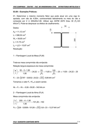 PUC-CAMPINAS – CEATEC – FAC. DE ENGENHARIA CIVIL ESTRUTURAS METÁLICAS II
Prof.º AUGUSTO CANTUSIO NETO 3-16
[ ] 2
c cm/kN06,92332,240032,0767,023F =××−×=
[ ] 2
bx cm/kN37,13236,02326,1010006,026,1F =××××−=
kN.cm54259,859,06WFM xcx =×=×=
150101,26
1,90
1,904200
t
h
<=
×−
=⎟
⎠
⎞
⎜
⎝
⎛
2532,2405,1125
F
120
e05,11
F
53
32,24
1,90
1,90250
t
w
yy
<<⇒==→=
×−
=⎟
⎠
⎞
⎜
⎝
⎛
03.09 – Exemplos Práticos:
01. Determinar o máximo momento fletor que pode atuar em uma viga bi-
apoiada, com vão de 4,00m, contraventada lateralmente no meio do vão e
composta por 2 U 200x50x1,90. Utilizar aço ASTM A570 Grau 30 (Fy=23
kN/cm2
). Pode-se desprezar os efeitos de cisalhamento.
Dados:
Ag = 11,12 cm2
Ix = 598,52 cm4
Wx = 59,85 cm3
Iy = 31,75 cm4
Iyc = Iy/2 = 15,87 cm4
Resolução:
1 – Flambagem Local da Mesa (FLM)
Trata-se mesa comprimida não enrijecida
Relação largura-espessura da mesa comprimida:
Tomamos o valor Fc =Fbx e assim sendo:
2 – Flambagem Local da Alma (FLA)
Mesa comprimida não enrijecida
50
200
1,9
 