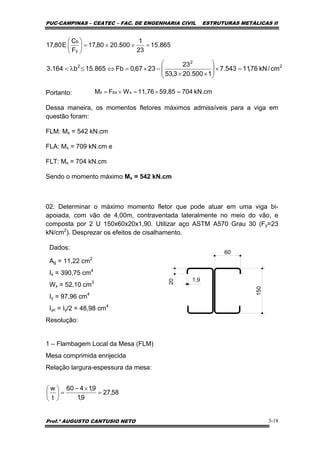 PUC-CAMPINAS – CEATEC – FAC. DE ENGENHARIA CIVIL ESTRUTURAS METÁLICAS II
Prof.º AUGUSTO CANTUSIO NETO 3-18
kN.cm70459,8511,76WFM xbxx =×=×=Portanto:
Dessa maneira, os momentos fletores máximos admissíveis para a viga em
questão foram:
FLM: Mx = 542 kN.cm
FLA: Mx = 709 kN.cm e
FLT: Mx = 704 kN.cm
Sendo o momento máximo Mx = 542 kN.cm
02. Determinar o máximo momento fletor que pode atuar em uma viga bi-
apoiada, com vão de 4,00m, contraventada lateralmente no meio do vão, e
composta por 2 U 150x60x20x1,90. Utilizar aço ASTM A570 Grau 30 (Fy=23
kN/cm2
). Desprezar os efeitos de cisalhamento.
Dados:
Ag = 11,22 cm2
Ix = 390,75 cm4
Wx = 52,10 cm3
Iy = 97,96 cm4
Iyc = Iy/2 = 48,98 cm4
Resolução:
1 – Flambagem Local da Mesa (FLM)
Mesa comprimida enrijecida
Relação largura-espessura da mesa:
865.15
23
1
500.2080,17
F
C
E80,17
y
b
=××=⎟
⎠
⎞
⎜
⎝
⎛
2
2
2
cm/kN76,11543.7
1500.203,53
23
2367,0Fb865.15b164.3 =×⎟
⎟
⎠
⎞
⎜
⎜
⎝
⎛
××
−×=⇔≤λ<
58,27
9,1
9,1460
t
w
=
×−
=⎟
⎠
⎞
⎜
⎝
⎛
150
60
20
1,9
 