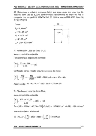 PUC-CAMPINAS – CEATEC – FAC. DE ENGENHARIA CIVIL ESTRUTURAS METÁLICAS II
Prof.º AUGUSTO CANTUSIO NETO 3-20
[ ] 2
y
2
bx cm/kN8,13F6,0cm/kN51,15236,02374,4300041,021,1F =>=××××−=
15074,34
2,66
2,664127
t
h
<=
×−
=⎟
⎠
⎞
⎜
⎝
⎛
cm.kN366
64,11
7,12
80,1330,24
h
d
FWM bx.xefx =⎟
⎠
⎞
⎜
⎝
⎛
××=⎟
⎠
⎞
⎜
⎝
⎛
=
xef
lim
WWwb80,1423,38
80,13
142
f
142
t
w
=⇔=⇔>=⇔⎟
⎠
⎞
⎜
⎝
⎛
=
03. Determinar o máximo momento fletor que pode atuar em uma viga bi-
apoiada, com vão de 5,00m, contraventada lateralmente no meio do vão, e
composta por um perfil U 127x50x17x2,66. Utilizar aço ASTM A570 Grau 30
(Fy=23 kN/cm2
)
Dados:
Ag = 6,39 cm2
Ix = 154,31 cm4
Wx = 24,30 cm3
Iy = 21,07 cm4
Iyc = Iy/2 = 10,54 cm4
1 – Flambagem Local da Mesa (FLM)
Mesa comprimida enrijecida
Relação largura-espessura da mesa:
Verificação para a relação largura-espessura da mesa:
Assim sendo:
2 – Flambagem Local da Alma (FLA)
mesa comprimida enrijecida
Momento máximo admissível:
80,14
66,2
66,2450
t
w
=
×−
=⎟
⎠
⎞
⎜
⎝
⎛
kN.cm33524,3080,13WFM efxcx =×==
127
50
2,66
 
