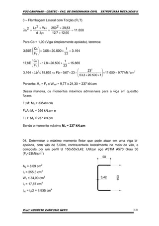 PUC-CAMPINAS – CEATEC – FAC. DE ENGENHARIA CIVIL ESTRUTURAS METÁLICAS II
Prof.º AUGUSTO CANTUSIO NETO 3-21
650.11
60,127,12
83,292250
I.d
W2L2
yc
xb
b =
×
×
=
×
=λ
3 – Flambagem Lateral com Torção (FLT)
Para Cb = 1,00 (Viga simplesmente apoiada), teremos:
Portanto: Mx = Fb x Wxef = 9,77 x 24,30 = 237 kN.cm
Dessa maneira, os momentos máximos admissíveis para a viga em questão
foram:
FLM: Mx = 335kN.cm
FLA: Mx = 366 kN.cm e
FLT: Mx = 237 kN.cm
Sendo o momento máximo Mx = 237 kN.cm
04. Determinar o máximo momento fletor que pode atuar em uma viga bi-
apoiada, com vão de 5,00m, contraventada lateralmente no meio do vão, e
composta por um perfil U 150x50x3,42. Utilizar aço ASTM A570 Grau 30
(Fy=23kN/cm2
)
Ag = 8,09 cm2
Ix = 255,3 cm4
Wx = 34,00 cm3
Iy = 17,87 cm4
Iyc = Iy/2 = 8,935 cm4
164.3
23
1
500.2055,3
F
C
E55,3
y
b
=××=⎟
⎠
⎞
⎜
⎝
⎛
865.15
23
1
500.208,17
F
C
E8,17
y
b
=××=⎟
⎠
⎞
⎜
⎝
⎛
2
2
2
cm/kN77,9650.11
1500.203,53
23
2367,0Fb865.15b164.3 =×⎟
⎟
⎠
⎞
⎜
⎜
⎝
⎛
××
−×=⇔≤λ<
150
50
3,42
 