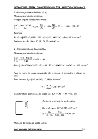 PUC-CAMPINAS – CEATEC – FAC. DE ENGENHARIA CIVIL ESTRUTURAS METÁLICAS II
Prof.º AUGUSTO CANTUSIO NETO 3-22
[ ] 2
bx
2
c cm/kN19,13Fcm/kN19,132362,120032,0767,023F =⇒=××−×=
[ ] 22
bx cm/kN80,1323x6,0cm/kN81,15236,02386,390006,026,1F =>=××××−=
15086,39
3,42
4x3,42150
t
h
<=
−
=⎟
⎠
⎞
⎜
⎝
⎛
2
f cm41,148,1
13,80
13,19
A =×=
cm064,0
07,009,8
51,0
AA
M
y
cm0,517,3290,07yAM
sx
g
3
gosx
=
−
=
∆−
=
=×=×∆=
1 – Flambagem Local da Mesa (FLM)
Mesa comprimida não enrijecida
Relação largura-espessura da mesa:
Teremos
Portanto: Mx = Fb x Wx = 13,19 x 34,00 = 448 kN.m
2 – Flambagem Local da Alma (FLA)
Mesa comprimida não enrijecida
Para os casos de mesa comprimida não enrijecida, é necessário o cálculo de
W’x:
Área da mesa Ag = [(5-2 x 0,342) x 0,342] = 1,48 cm2
Características geométricas da seção útil: ∆A = 1,48 – 1,41 = 0,07 cm2
Centro de gravidade da seção efetiva:
Momento de Inércia da seção efetiva:
62,12
42,3
42,3250
t
w
=
×−
=⎟
⎠
⎞
⎜
⎝
⎛ ⇒== 25
F
120
e05,11
F
53
yy
2562,1205,11 <<7,329
 