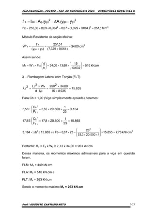 PUC-CAMPINAS – CEATEC – FAC. DE ENGENHARIA CIVIL ESTRUTURAS METÁLICAS II
Prof.º AUGUSTO CANTUSIO NETO 3-23
2
)ggo(
2
)g.(gxox yyAyAI'I +−+ ∆=
Módulo Resistente da seção efetiva:
Assim sendo:
3 – Flambagem Lateral com Torção (FLT)
Para Cb = 1,00 (Viga simplesmente apoiada), teremos:
Portanto: Mx = Fb x Wx = 7,73 x 34,00 = 263 kN.cm
Dessa maneira, os momentos máximos admissíveis para a viga em questão
foram:
FLM: Mx = 449 kN.cm
FLA: Mx = 516 kN.cm e
FLT: Mx = 263 kN.cm
Sendo o momento máximo Mx = 263 kN.cm
cm.kN516
632,13
15
80,1300,34
h
d
F'WM bxxx =⎟
⎠
⎞
⎜
⎝
⎛
××=⎟
⎠
⎞
⎜
⎝
⎛
×=
855.15
935,815
00,342250
I.d
W2L2
yc
xb
b =
×
×
=
×
=λ
164.3
23
1
500.2055,3
F
C
E55,3
y
b
=××=⎟
⎠
⎞
⎜
⎝
⎛
865.15
23
1
500.208,17
F
C
E8,17
y
b
=××=⎟
⎠
⎞
⎜
⎝
⎛
2
2
2
cm/kN73,7855.15
1500.203,53
23
2367,0Fb865.15b164.3 =×⎟
⎟
⎠
⎞
⎜
⎜
⎝
⎛
××
−×=⇔≤λ<
422
cm51,251)064,0329,7(07,0064,009,830,255x'I =+×−×+=
3
ggo
x
x cm00,34
)064,0329,7(
51,251
)yy(
'I
'W =
+
=
+
=
 