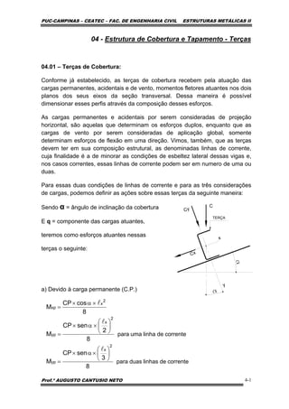 PUC-CAMPINAS – CEATEC – FAC. DE ENGENHARIA CIVIL ESTRUTURAS METÁLICAS II
Prof.º AUGUSTO CANTUSIO NETO 4-1
correntedelinhaumapara
8
2
senCP
M
2
x
yp
⎟
⎠
⎞
⎜
⎝
⎛
×α×
=
l
8
cosCP
M
2
x
xp
l×α×
=
correntedelinhasduaspara
8
3
senCP
M
2
x
yp
⎟
⎠
⎞
⎜
⎝
⎛
×α×
=
l
04 - Estrutura de Cobertura e Tapamento - Terças
04.01 – Terças de Cobertura:
Conforme já estabelecido, as terças de cobertura recebem pela atuação das
cargas permanentes, acidentais e de vento, momentos fletores atuantes nos dois
planos dos seus eixos da seção transversal. Dessa maneira é possível
dimensionar esses perfis através da composição desses esforços.
As cargas permanentes e acidentais por serem consideradas de projeção
horizontal, são aquelas que determinam os esforços duplos, enquanto que as
cargas de vento por serem consideradas de aplicação global, somente
determinam esforços de flexão em uma direção. Vimos, também, que as terças
devem ter em sua composição estrutural, as denominadas linhas de corrente,
cuja finalidade é a de minorar as condições de esbeltez lateral dessas vigas e,
nos casos correntes, essas linhas de corrente podem ser em numero de uma ou
duas.
Para essas duas condições de linhas de corrente e para as três considerações
de cargas, podemos definir as ações sobre essas terças da seguinte maneira:
Sendo α = ângulo de inclinação da cobertura
E q = componente das cargas atuantes,
teremos como esforços atuantes nessas
terças o seguinte:
a) Devido à carga permanente (C.P.)
y
x
a
a
C
Cy
Cx
TERÇA
 