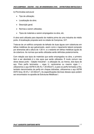PUC-CAMPINAS – CEATEC – FAC. DE ENGENHARIA CIVIL ESTRUTURAS METÁLICAS II
Prof.º AUGUSTO CANTUSIO NETO 1.5
b) Pré-Analise estrutural
• Tipo de utilização;
• Localização da obra;
• Descrição geral;
• Normas a serem utilizadas;
• Tipos de materiais a serem empregados na obra, etc.
A obra será utilizada para deposito de matéria prima de uma industria de médio
porte. A localização proposta será na cidade de Campinas, S.P.
Trata-se de um edifício composto de telhado de duas águas com coberturas em
telhas metálicas de aço galvanizado, assim como o tapamento lateral composto
por alvenarias até a altura de 1,50 m. e o restante em telhas metálicas iguais às
da cobertura. As normas que serão utilizadas serão definidas posteriormente.
Com relação aos tipos de materiais que serão empregados na obra, o primeiro
item a ser abordado é o dos aços que serão utilizados. É muito comum nas
obras desse porte – Galpão Industrial – a utilização de, ao menos, dois tipos de
aço. Para perfis laminados – vigas U, cantoneiras ou mesmo vigas I –
utilizaremos o aço ASTM A-36 (Fy = 25 kN/cm2
), e para os perfis formados a frio,
também denominados de perfis em chapas dobradas, utilizaremos o aço ASTM
A570 Grau 30 (Fy = 23 kN/cm2
). As especificações técnicas desses aços podem
ser encontrados na apostila de Estruturas Metálicas I.
 