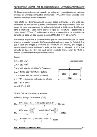 PUC-CAMPINAS – CEATEC – FAC. DE ENGENHARIA CIVIL ESTRUTURAS METÁLICAS II
Prof.º AUGUSTO CANTUSIO NETO 4-5
m.N84
8
2
5
30,0)00,2180(
8
2
senCP
M
22
y
yp =
⎟
⎠
⎞
⎜
⎝
⎛
×××
=
⎟
⎠
⎞
⎜
⎝
⎛
×α×
=
l
m.N074.1
8
5954,0)00,2180(
8
cosCP
M
22
x
xp =
×××
=
×α×
=
l
N859
2
5954,0)00,2180(
2
cosCP
V
x
xp =
×××
=
×α×
=
l
01. Determinar as terças que deverão ser utilizadas como cobertura do exemplo
proposto de um Galpão Industrial em Curitiba – PR, a fim de ser utilizado como
Industria Metalurgica de médio porte.
Para efeito de dimensionamento dessas peças estruturais e em vista das
dimensões do edifício em questão, adotaremos como espaçamento tanto das
terças de cobertura quanto as de fechamento lateral, a distância de 2.000mm, e
para o inter-eixo – vãos entre pilares e vigas de cobertura – adotaremos a
distancia de 5.000mm. Consideraremos, ainda, a necessidade de uma linha de
corrente em cada um dos casos e o aço ASTM A 570 (Fy = 23 kN/cm2
).
Não menos importante é considerarmos que no capítulo de estudos do vento,
levamos em conta como pior hipótese geral de cálculo o valor de Cpi de 0,0, o
que é real em relação à estrutura de cobertura; no entanto, em relação à
estrutura de fechamento lateral, o valor de Cpi mais nocivo será de –0,3, que
somado ao Cpe de +0,7, nos dará como resultado final o valor de +1,00, o
mesmo ocorrendo em relação ao vento frontal.
Dados:
C.P. = 180 N/m2
C.A. = 250 N/m2
C.V. = -0,8 x 645 = -516 N/m2
– Cobertura
C.V. = 1,00 x 630 = 630 N/m2
- Lateral
C.V. = 1,00 x 675 = 675 N/m2
– Frontal
θ = 17,5o
. – ângulo de inclinação do telhado
cos 17,5o
= 0,954
sem 17,5o
= 0,300
01.01 – Cálculo dos esforços atuantes:
a) Devido à carga permanente (C.P.)
5000
C
LINHADECORRENTE
2500 2500
 