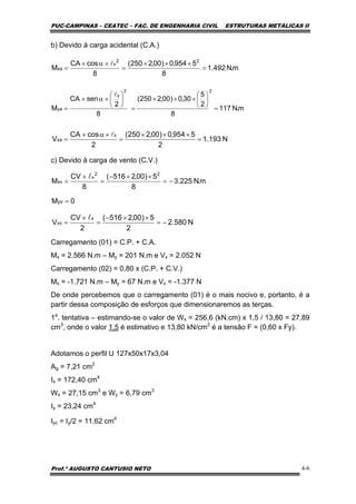 PUC-CAMPINAS – CEATEC – FAC. DE ENGENHARIA CIVIL ESTRUTURAS METÁLICAS II
Prof.º AUGUSTO CANTUSIO NETO 4-6
m.N117
8
2
5
30,0)00,2250(
8
2
senCA
M
22
y
ya =
⎟
⎠
⎞
⎜
⎝
⎛
×××
=
⎟
⎠
⎞
⎜
⎝
⎛
×α×
=
l
m.N492.1
8
5954,0)00,2250(
8
cosCA
M
22
x
xa =
×××
=
×α×
=
l
N580.2
2
5)00,2516(
2
CV
V
x
xv −=
××−
=
×
=
l
N193.1
2
5954,0)00,2250(
2
cosCA
V
x
xa =
×××
=
×α×
=
l
b) Devido à carga acidental (C.A.)
c) Devido à carga de vento (C.V.)
Carregamento (01) = C.P. + C.A.
Mx = 2.566 N.m – My = 201 N.m e Vx = 2.052 N
Carregamento (02) = 0,80 x (C.P. + C.V.)
Mx = -1.721 N.m – My = 67 N.m e Vx = -1.377 N
De onde percebemos que o carregamento (01) é o mais nocivo e, portanto, é a
partir dessa composição de esforços que dimensionaremos as terças.
1a
. tentativa – estimando-se o valor de Wx = 256,6 (kN.cm) x 1,5 / 13,80 = 27,89
cm3
, onde o valor 1,5 é estimativo e 13,80 kN/cm2
é a tensão F = (0,60 x Fy).
Adotamos o perfil U 127x50x17x3,04
Ag = 7,21 cm2
Ix = 172,40 cm4
Wx = 27,15 cm3
e Wy = 6,79 cm3
Iy = 23,24 cm4
Iyc = Iy/2 = 11,62 cm4
0Myv =
m.N225.3
8
5)00,2516(
8
CV
M
22
x
xv −=
××−
=
×
=
l
 