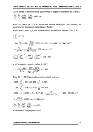 PUC-CAMPINAS – CEATEC – FAC. DE ENGENHARIA CIVIL ESTRUTURAS METÁLICAS II
Prof.º AUGUSTO CANTUSIO NETO 4-8
498.11
2
24,23
7,12
15,27250
Id
WL 2
yc
x
2
b2
b =
⎟
⎠
⎞
⎜
⎝
⎛
×
×
=
×
×
=λ
00,184,0
50,13
96,2
80,13
55,8
F
f
F
f
by
by
bx
bx
<=+=+
78,73
t
h
=⎟
⎠
⎞
⎜
⎝
⎛
v
x
v F2cm/kN59,0
0,304)(11,48
2,05
)th(
V
f <=
×
=
×
=
00,139,0
20,9
59,0
80,13
55,8
F
f
F
f
222
v
vx
2
bx
bx
<=⎟
⎠
⎞
⎜
⎝
⎛
+⎟
⎠
⎞
⎜
⎝
⎛
=⎟
⎠
⎞
⎜
⎝
⎛
+⎟
⎠
⎞
⎜
⎝
⎛
00,118,1
50,13
96,2
84,9
45,9
F
f
F
f
by
by
bx
bx
>=+=+
Assim sendo as características geométricas da seção permanecem as originais:
Para os casos de FLA é necessário efetuar verificação das tensões de
cisalhamento associadas às tensões de flexão:
Considerando-se a viga sem enrijecedores intermediários teremos: Kv = 5,34
4 – Flambagem Lateral com Torção (FLT)
Para Cb = 1,00 (Viga simplesmente apoiada), teremos:
É necessário compor perfil maior.
164.3
23
1
x500.20x55,3
F
C
E55,3
y
b
==⎟
⎠
⎞
⎜
⎝
⎛
865.15
23
1
x500.20x8,17
F
C
E8,17
y
b
==⎟
⎠
⎞
⎜
⎝
⎛
22
bx
2
2
bx
2
b
cm/kN84,9cm/kN45,9
15,27
6,256
f
cm/kN84,9498.11
1500.203,53
23
2367,0F865.15164.3
<==
=×⎟
⎟
⎠
⎞
⎜
⎜
⎝
⎛
××
−×=⇔≤λ<
2
yv
y
v
cm/kN20,9F4,0F78,3753,65
23
34,5
136
F
k
136 ==⇔>=×=×
 