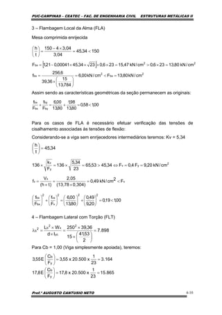 PUC-CAMPINAS – CEATEC – FAC. DE ENGENHARIA CIVIL ESTRUTURAS METÁLICAS II
Prof.º AUGUSTO CANTUSIO NETO 4-10
[ ]
2
bx
2
bx
22
bx
cm/kN80,13Fcm/kN00,6
784,13
15
36,39
6,256
f
cm/kN80,13236,0cm/kN47,15236,02334,4500041,021,1F
=<=
⎟
⎠
⎞
⎜
⎝
⎛
×
=
=×>=××××−=
15034,45
3,04
3,044150
t
h
<=
×−
=⎟
⎠
⎞
⎜
⎝
⎛
898.7
2
53,41
15
36,39250
Id
WL 2
yc
x
2
b2
b =
⎟
⎠
⎞
⎜
⎝
⎛
×
×
=
×
×
=λ
00,158,0
80,13
98,1
80,13
00,6
F
f
F
f
by
by
bx
bx
<=+=+
34,45
t
h
=⎟
⎠
⎞
⎜
⎝
⎛
v
x
v F2cm/kN49,0
0,304)(13,78
2,05
)th(
V
f <=
×
=
×
=
00,119,0
20,9
49,0
80,13
00,6
F
f
F
f
222
v
vx
2
bx
bx
<=⎟
⎠
⎞
⎜
⎝
⎛
+⎟
⎠
⎞
⎜
⎝
⎛
=⎟
⎠
⎞
⎜
⎝
⎛
+⎟
⎠
⎞
⎜
⎝
⎛
3 – Flambagem Local da Alma (FLA)
Mesa comprimida enrijecida
Assim sendo as características geométricas da seção permanecem as originais:
Para os casos de FLA é necessário efetuar verificação das tensões de
cisalhamento associadas às tensões de flexão:
Considerando-se a viga sem enrijecedores intermediários teremos: Kv = 5,34
4 – Flambagem Lateral com Torção (FLT)
Para Cb = 1,00 (Viga simplesmente apoiada), teremos:
164.3
23
1
x500.20x55,3
F
C
E55,3
y
b
==⎟
⎠
⎞
⎜
⎝
⎛
865.15
23
1
x500.20x8,17
F
C
E8,17
y
b
==⎟
⎠
⎞
⎜
⎝
⎛
2
yv
y
v
cm/kN20,9F4,0F34,4553,65
23
34,5
136
F
k
136 ==⇔>=×=×
 
