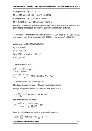 PUC-CAMPINAS – CEATEC – FAC. DE ENGENHARIA CIVIL ESTRUTURAS METÁLICAS II
Prof.º AUGUSTO CANTUSIO NETO 4-13
22
bx cm/kN80,13cm/kN21,10
29,47
483
f <==
Carregamento (01) = C.P. + C.A.
Mx = 3.546 N.m – My = 70 N.m e Vx = 2.216 N
Carregamento (02) = (C.P. + C.V ) x 0,80
Mx = -4.830 N.m – My = 34 N.m e Vx = -3.019 N
De onde percebemos que o carregamento (02) é o mais nocivo e, portanto, é a
partir dessa composição de esforços que dimensionaremos as terças.
1a
. tentativa – estimando-se o valor de Wx = 483 (kN.cm) x 1,5 / 13,80 = 52,50
cm3
, onde o valor 1,5 é estimativo e 13,80 kN/cm2
é a tensão F = (0,60 x Fy).
Adotamos o perfil U 150x60x20x3,80
Ag = 10,65 cm2
Ix = 354,67 cm4
Wx = 47,29 cm3
e Wy = 11,90 cm3
Iy = 48,83 cm4
1 – Flambagem Local:
2 – Flambagem Local da Mesa (FLM)
Flexão em relação ao eixo x - Mesa comprimida enrijecida
Relação largura-espessura da mesa em relação ao eixo x:
Flexão em relação ao eixo y:
Para Cb = 1,00 (Viga simplesmente apoiada), teremos:
xxef
lim
WW23,3879,11
80,3
80,3460
t
w
23,38
80,13
142
t
w
=⇒<=
×−
=⎟
⎠
⎞
⎜
⎝
⎛
==⎟
⎠
⎞
⎜
⎝
⎛
581.4
2
67,354
6
90,11640
Ib
WL 2
xc
y
2
b2
b =
×
×
=
×
×
=λ
164.3
23
1
x500.20x55,3
F
C
E55,3
y
b
==⎟
⎠
⎞
⎜
⎝
⎛
 