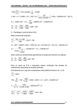 PUC-CAMPINAS – CEATEC – FAC. DE ENGENHARIA CIVIL ESTRUTURAS METÁLICAS II
Prof.º AUGUSTO CANTUSIO NETO 4-14
[ ]
2
bx
2
bx
22
bx
cm/kN80,13Fcm/kN18,9
48,13
15
29,47
483
f
cm/kN80,13236,0cm/kN74,15236,02347,3500041,021,1F
=<=
⎟
⎠
⎞
⎜
⎝
⎛
×
=
=×>=××××−=
15047,35
3,80
3,804150
t
h
<=
×−
=⎟
⎠
⎞
⎜
⎝
⎛
00,195,0
80,13
86,2
80,13
21,10
F
f
F
f
by
by
bx
bx
<=+=+
00,187,0
80,13
86,2
80,13
18,9
F
f
F
f
by
by
bx
bx
<=+=+
47,35
t
h
=⎟
⎠
⎞
⎜
⎝
⎛
v
x
v F2cm/kN59,0
0,38)(13,48
3,02
)th(
V
f <=
×
=
×
=
00,147,0
20,9
59,0
80,13
18,9
F
f
F
f
222
v
vx
2
bx
bx
<=⎟
⎠
⎞
⎜
⎝
⎛
+⎟
⎠
⎞
⎜
⎝
⎛
=⎟
⎠
⎞
⎜
⎝
⎛
+⎟
⎠
⎞
⎜
⎝
⎛
3 – Flambagem Local da Alma (FLA)
Mesa comprimida enrijecida
Assim sendo as características geométricas da seção permanecem as originais:
Para os casos de FLA é necessário efetuar verificação das tensões de
cisalhamento associadas às tensões de flexão:
Considerando-se a viga sem enrijecedores intermediários teremos: Kv = 5,34
865.15
23
1
x500.20x8,17
F
C
E8,17
y
b
==⎟
⎠
⎞
⎜
⎝
⎛
22
by
2
by
y
2
2
by
2
b
cm/kN80,13cm/kN86,2
90,11
34
fcm/k80,13F
F6,0cm/kN88,133164
1500.203,53
23
2367,0F865.15164.3
<==→=
×>=×⎟
⎟
⎠
⎞
⎜
⎜
⎝
⎛
××
−×=⇔<λ<
2
yv
y
v
cm/kN20,9F4,0F47,3553,65
23
34,5
136
F
k
136 ==⇔>=×=×
 