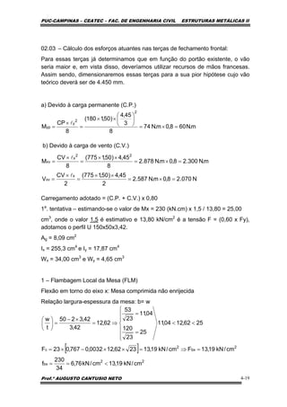 PUC-CAMPINAS – CEATEC – FAC. DE ENGENHARIA CIVIL ESTRUTURAS METÁLICAS II
Prof.º AUGUSTO CANTUSIO NETO 4-19
m.N608,0m.N74
8
3
45,4
)50,1180(
8
CP
M
2
2
y
yp =×=
⎟
⎠
⎞
⎜
⎝
⎛
××
=
×
=
l
[ ]
22
bx
2
bx
2
c
cm/kN19,13cm/kN76,6
34
230
f
cm/kN19,13Fcm/kN19,132362,120032,0767,023F
2562,1204,11
25
23
120
04,11
23
53
62,12
42,3
42,3250
t
w
<==
=⇒=××−×=
⎪
⎪
⎩
⎪
⎪
⎨
⎧
<<
=
=
⇒=
×−
=⎟
⎠
⎞
⎜
⎝
⎛
02.03 – Cálculo dos esforços atuantes nas terças de fechamento frontal:
Para essas terças já determinamos que em função do portão existente, o vão
seria maior e, em vista disso, deveríamos utilizar recursos de mãos francesas.
Assim sendo, dimensionaremos essas terças para a sua pior hipótese cujo vão
teórico deverá ser de 4.450 mm.
a) Devido à carga permanente (C.P.)
b) Devido à carga de vento (C.V.)
Carregamento adotado = (C.P. + C.V.) x 0,80
1a
. tentativa – estimando-se o valor de Mx = 230 (kN.cm) x 1,5 / 13,80 = 25,00
cm3
, onde o valor 1,5 é estimativo e 13,80 kN/cm2
é a tensão F = (0,60 x Fy),
adotamos o perfil U 150x50x3,42.
Ag = 8,09 cm2
Ix = 255,3 cm4
e Iy = 17,87 cm4
Wx = 34,00 cm3
e Wy = 4,65 cm3
1 – Flambagem Local da Mesa (FLM)
Flexão em torno do eixo x: Mesa comprimida não enrijecida
Relação largura-espessura da mesa: b= w
N070.28,0m.N587.2
2
45,4)50,1775(
2
CV
V
m.N300.28,0m.N878.2
8
45,4)50,1775(
8
CV
M
x
xv
22
x
xv
=×=
××
=
×
=
=×=
××
=
×
=
l
l
 