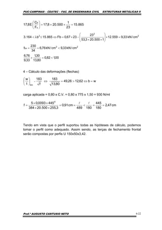 PUC-CAMPINAS – CEATEC – FAC. DE ENGENHARIA CIVIL ESTRUTURAS METÁLICAS II
Prof.º AUGUSTO CANTUSIO NETO 4-22
cm47,2
180
445
180489
cm91,0
3,255500.20384
4450093,05
f
4
==<==
××
××
=
ll
wb62,1226,49
80,13
183
f
183
t
w
lim
=⇔>=⇔⎟
⎠
⎞
⎜
⎝
⎛
=
4 – Cálculo das deformações (flechas)
carga aplicada = 0,80 x C.V. = 0,80 x 775 x 1,50 = 930 N/ml
Tendo em vista que o perfil suportou todas as hipóteses de cálculo, podemos
tomar o perfil como adequado. Assim sendo, as terças de fechamento frontal
serão compostas por perfis U 150x50x3,42.
865.15
23
1
500.208,17
F
C
E8,17
y
b
=××=⎟
⎠
⎞
⎜
⎝
⎛
00,182,0
80,13
30,1
33,9
76,6
cm/kN33,9cm/kN76,6
34
230
f
cm/kN33,9559.12
1500.203,53
23
2367,0Fb865.15b164.3
22
bx
2
2
2
<=+
<==
=×⎟
⎟
⎠
⎞
⎜
⎜
⎝
⎛
××
−×=⇔≤λ<
 