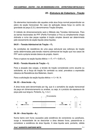 PUC-CAMPINAS – CEATEC – FAC. DE ENGENHARIA CIVIL ESTRUTURAS METÁLICAS II
Prof.º AUGUSTO CANTUSIO NETO 5-1
05 - Estrutura de Cobertura - Tração
Os elementos tracionados são aqueles onde atua força normal perpendicular ao
plano da seção transversal. No caso de aplicação dessa força no centro de
gravidade da peça (C.G.) denominamos Tração Simples.
O método de dimensionamento será o Método das Tensões Admissíveis. Para
as barras tracionadas de PFF (Perfis Formados a Frio) ou simplesmente chapa
dobrada a ruína das peças sujeitas à tração simples deverá ser determinada
pelo escoamento da seção liquida (área líquida).
04.01 – Tensão Admissível de Tração – Ft:
As condições de resistência de uma peça estrutural aos esforços de tração
serão determinadas pela tensão máxima admissível de tração que nos casos de
PFF será a própria tensão básica de projeto. Assim:
Para a ruptura na seção liquida efetiva ↔ Ft = F = 0,60 x Fy
04.02 – Tensão Atuante de Tração – ft:
Para a atuação das cargas, a tensão de tração considerada como atuante ou
solicitante, se a força de tração for centrada ou axial, prevalece a expressão
clássica da Resistência dos Materiais. Assim:
Para a solicitação da seção liquida efetiva ↔ ft = N / A
04. 03 – Área bruta – Ag:
A área bruta será denominada por Ag, que é o somatório da seção transversal
da peça em dimensionamento ou analise, ou seja, é o produto da espessura da
peça pela sua largura. Portanto, Ag = d x t
N N
d
d
t
d
ft=constante
04. 04 – Área líquida – An:
Numa barra com furos causados pela existência de conectores ou parafusos,
surge a necessidade de se descontar a área desses furos, passando-se a
considerar a existência da área líquida. A área liquida será, portanto, obtida
 