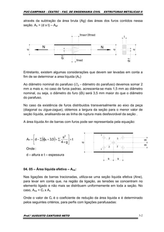 PUC-CAMPINAS – CEATEC – FAC. DE ENGENHARIA CIVIL ESTRUTURAS METÁLICAS II
Prof.º AUGUSTO CANTUSIO NETO 5-2
através da subtração da área bruta (Ag) das áreas dos furos contidos nessa
seção. An = (d x t) – Aøf
N N
d
d
t
d
fmax=3fmed
fmed
Øf
Øf
Entretanto, existem algumas considerações que devem ser levadas em conta a
fim de se determinar a area líquida (An)
Ao diâmetro nominal do parafuso (∅p - diâmetro do parafuso) devemos somar 2
mm a mais e, no caso de furos padrao, acrescenta-se mais 1,5 mm ao diâmetro
nominal, ou seja, o diâmetro do furo (Øf) será 3,5 mm maior do que o diâmetro
do parafuso.
No caso da existência de furos distribuidos transversalmente ao eixo da peça
(diagonal ou zigue-zague), obtemos a largura da seção para o menor valor de
seção líquida, analisando-se as linha de ruptura mais desfavorável da seção .
A área líquida An de barras com furos pode ser representada pela equação:
04. 05 – Área líquida efetiva – Ane:
Nas ligações de barras tracionadas, utiliza-se uma seção liquida efetiva (Ane),
para levar em conta que, na região da ligação, as tensões se concentram no
elemento ligado e não mais se distribuem uniformemente em toda a seção. No
caso, Ane = Ct x An
Onde o valor de Ct é o coeficiente de redução da área liquida e é determinado
pelos seguintes critérios, para perfis com ligações parafusadas:
s
d
1
1
2
2
3
3
gg
s
( )
espessuratealturad
:Onde
t
g4
s
5,3dA
2
pn
==
×⎥
⎦
⎤
⎢
⎣
⎡
×
∑++∑−= φ
 