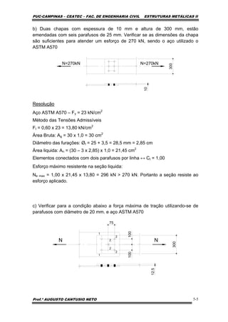 PUC-CAMPINAS – CEATEC – FAC. DE ENGENHARIA CIVIL ESTRUTURAS METÁLICAS II
Prof.º AUGUSTO CANTUSIO NETO 5-5
b) Duas chapas com espessura de 10 mm e altura de 300 mm, estão
emendadas com seis parafusos de 25 mm. Verificar se as dimensões da chapa
são suficientes para atender um esforço de 270 kN, sendo o aço utilizado o
ASTM A570
N=270kN
300
N=270kN
10
Resolução
Aço ASTM A570 – Fy = 23 kN/cm2
Método das Tensões Admissíveis
Ft = 0,60 x 23 = 13,80 kN/cm2
Área Bruta: Ag = 30 x 1,0 = 30 cm2
Diâmetro das furações: Øt = 25 + 3,5 = 28,5 mm = 2,85 cm
Área liquida: An = (30 – 3 x 2,85) x 1,0 = 21,45 cm2
Elementos conectados com dois parafusos por linha ↔ Ct = 1,00
Esforço máximo resistente na seção liquida:
Ne max = 1,00 x 21,45 x 13,80 = 296 kN > 270 kN. Portanto a seção resiste ao
esforço aplicado.
c) Verificar para a condição abaixo a força máxima de tração utilizando-se de
parafusos com diâmetro de 20 mm. e aço ASTM A570
N N
300
12.5
100100
75
1
2
2
2
2
1
 