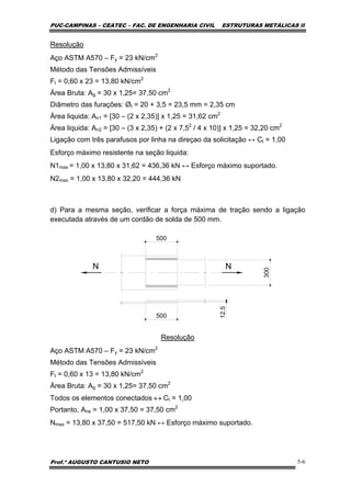 PUC-CAMPINAS – CEATEC – FAC. DE ENGENHARIA CIVIL ESTRUTURAS METÁLICAS II
Prof.º AUGUSTO CANTUSIO NETO 5-6
Resolução
Aço ASTM A570 – Fy = 23 kN/cm2
Método das Tensões Admissíveis
Ft = 0,60 x 23 = 13,80 kN/cm2
Área Bruta: Ag = 30 x 1,25= 37,50 cm2
Diâmetro das furações: Øt = 20 + 3,5 = 23,5 mm = 2,35 cm
Área liquida: An1 = [30 – (2 x 2,35)] x 1,25 = 31,62 cm2
Área liquida: An2 = [30 – (3 x 2,35) + (2 x 7,52
/ 4 x 10)] x 1,25 = 32,20 cm2
Ligação com três parafusos por linha na direçao da solicitação ↔ Ct = 1,00
Esforço máximo resistente na seção liquida:
N1max = 1,00 x 13,80 x 31,62 = 436,36 kN ↔ Esforço máximo suportado.
N2max = 1,00 x 13,80 x 32,20 = 444,36 kN
d) Para a mesma seção, verificar a força máxima de tração sendo a ligação
executada através de um cordão de solda de 500 mm.
N N 300
12.5
500
500
Resolução
Aço ASTM A570 – Fy = 23 kN/cm2
Método das Tensões Admissíveis
Ft = 0,60 x 13 = 13,80 kN/cm2
Área Bruta: Ag = 30 x 1,25= 37,50 cm2
Todos os elementos conectados ↔ Ct = 1,00
Portanto, Ane = 1,00 x 37,50 = 37,50 cm2
Nmax = 13,80 x 37,50 = 517,50 kN ↔ Esforço máximo suportado.
 