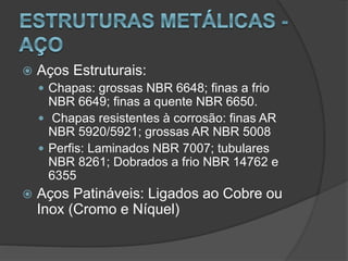  Aços Estruturais:
 Chapas: grossas NBR 6648; finas a frio
NBR 6649; finas a quente NBR 6650.
 Chapas resistentes à corrosão: finas AR
NBR 5920/5921; grossas AR NBR 5008
 Perfis: Laminados NBR 7007; tubulares
NBR 8261; Dobrados a frio NBR 14762 e
6355
 Aços Patináveis: Ligados ao Cobre ou
Inox (Cromo e Níquel)
 