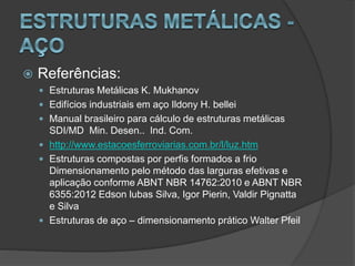  Referências:
 Estruturas Metálicas K. Mukhanov
 Edifícios industriais em aço Ildony H. bellei
 Manual brasileiro para cálculo de estruturas metálicas
SDI/MD Min. Desen.. Ind. Com.
 http://www.estacoesferroviarias.com.br/l/luz.htm
 Estruturas compostas por perfis formados a frio
Dimensionamento pelo método das larguras efetivas e
aplicação conforme ABNT NBR 14762:2010 e ABNT NBR
6355:2012 Edson lubas Silva, Igor Pierin, Valdir Pignatta
e Silva
 Estruturas de aço – dimensionamento prático Walter Pfeil
 