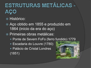  Histórico:
 Aço obtido em 1855 e produzido em
1864 (início da era do aço)
 Primeiras obras metálicas:
 Ponte de Severn FoFo (ferro fundido) 1779
 Escadaria do Louvre (1780)
 Palácio de Cristal Londres
(1851)
 