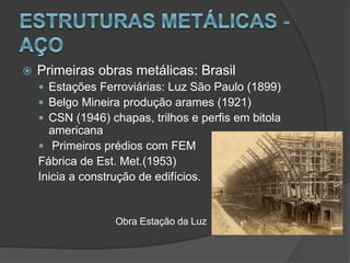  Primeiras obras metálicas: Brasil
 Estações Ferroviárias: Luz São Paulo (1899)
 Belgo Mineira produção arames (1921)
 CSN (1946) chapas, trilhos e perfis em bitola
americana
 Primeiros prédios com FEM
Fábrica de Est. Met.(1953)
Inicia a construção de edifícios.
Obra Estação da Luz
 