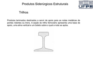 Produtos Siderúrgicos Estruturais
Trilhos
Produtos laminados destinados a servir de apoio para as rodas metálicas de
pontes rolantes ou trens. A seção do trilho ferroviário apresenta uma base de
apoio, uma alma vertical e um boleto sobre o qual a roda se apóia.
 