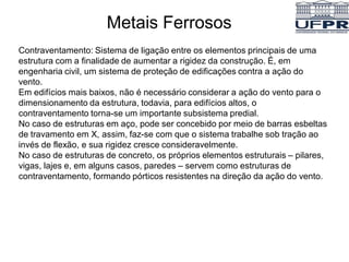 Metais Ferrosos
Contraventamento: Sistema de ligação entre os elementos principais de uma
estrutura com a finalidade de aumentar a rigidez da construção. É, em
engenharia civil, um sistema de proteção de edificações contra a ação do
vento.
Em edifícios mais baixos, não é necessário considerar a ação do vento para o
dimensionamento da estrutura, todavia, para edifícios altos, o
contraventamento torna-se um importante subsistema predial.
No caso de estruturas em aço, pode ser concebido por meio de barras esbeltas
de travamento em X, assim, faz-se com que o sistema trabalhe sob tração ao
invés de flexão, e sua rigidez cresce consideravelmente.
No caso de estruturas de concreto, os próprios elementos estruturais – pilares,
vigas, lajes e, em alguns casos, paredes – servem como estruturas de
contraventamento, formando pórticos resistentes na direção da ação do vento.
 