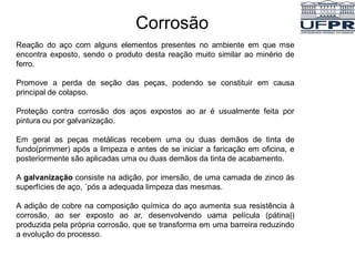 Corrosão
Reação do aço com alguns elementos presentes no ambiente em que mse
encontra exposto, sendo o produto desta reação muito similar ao minério de
ferro.
Promove a perda de seção das peças, podendo se constituir em causa
principal de colapso.
Proteção contra corrosão dos aços expostos ao ar é usualmente feita por
pintura ou por galvanização.
Em geral as peças metálicas recebem uma ou duas demãos de tinta de
fundo(primmer) após a limpeza e antes de se iniciar a faricação em oficina, e
posteriormente são aplicadas uma ou duas demãos da tinta de acabamento.
A galvanização consiste na adição, por imersão, de uma camada de zinco às
superfícies de aço, ´pós a adequada limpeza das mesmas.
A adição de cobre na composição química do aço aumenta sua resistência à
corrosão, ao ser exposto ao ar, desenvolvendo uama película (pátina|)
produzida pela própria corrosão, que se transforma em uma barreira reduzindo
a evolução do processo.
 